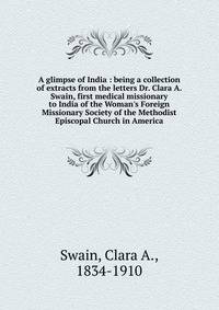 A glimpse of India : being a collection of extracts from the letters Dr. Clara A. Swain, first medical missionary to India of the Woman's Foreign Missionary Society of the Methodist Episcopal Church in America