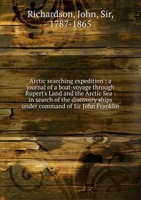 Arctic searching expedition : a journal of a boat-voyage through Rupert's Land and the Arctic Sea : in search of the discovery ships under command of Sir John Franklin
