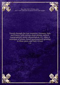 Travels through the Low countries, Germany, Italy and France, with curious observations, natural, topographical, moral, physiological, & c. Also, A catalogue of plants, found spontaneously growing in those parts, and their virtues.. v.2.