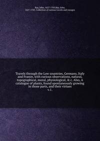 Travels through the Low countries, Germany, Italy and France, with curious observations, natural, topographical, moral, physiological, & c. Also, A catalogue of plants, found spontaneously growing in those parts, and their virtues.. v.1.