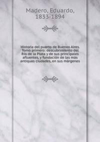 Historia del puerto de Buenos Aires. Tomo primero: descubrimiento del R?o de la Plata y de sus principales afluentes, y fundaci?n de las m?s antiquas ciudades, en sus m?rgenes