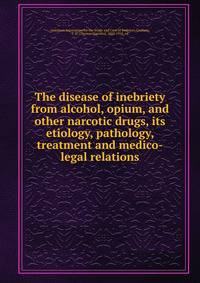 The disease of inebriety from alcohol, opium, and other narcotic drugs, its etiology, pathology, treatment and medico-legal relations