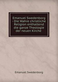 Emanuel Swedenborg - Die Wahre christliche Religion enthaltend die ganze Theologie der neuen Kirche .