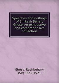 Speeches and writings of Sir Rash Behary Ghose. An exhaustive and comprehensive collection