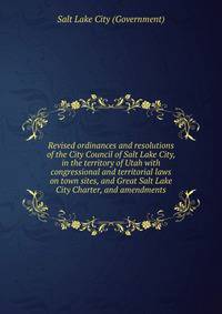 Revised ordinances and resolutions of the City Council of Salt Lake City, in the territory of Utah with congressional and territorial laws on town sites, and Great Salt Lake City Charter, and amendments