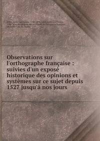 Observations sur l'orthographe fran?aise : suivies d'un expos? historique des opinions et syst?mes sur ce sujet depuis 1527 jusqu'? nos jours