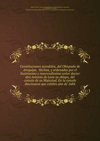 Constituciones synodales, del Obispado de Arequipa. Hechas, y ordenadas por el ilustrissimo y reuerendissimo senor doctor don Antonio de Leon su obispo, del consejo de su Majestad. En la synodo diocessana que celebro ano de 1684.