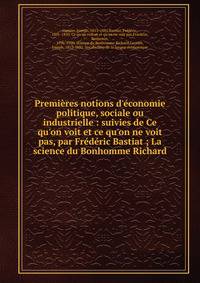 Premi?res notions d'?conomie politique, sociale ou industrielle : suivies de Ce qu'on voit et ce qu'on ne voit pas, par Fr?d?ric Bastiat ; La science du Bonhomme Richard