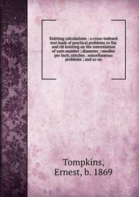 Knitting calculations : a cross-indexed text book of practical problems in flat and rib knitting on the interrelation of yarn number ; diameter ; needles per inch; stitches . miscellaneous problems ; and so on