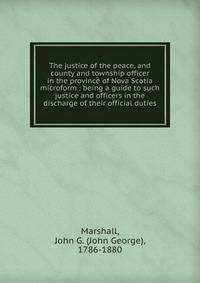 The justice of the peace, and county and township officer in the province of Nova Scotia microform : being a guide to such justice and officers in the discharge of their official duties