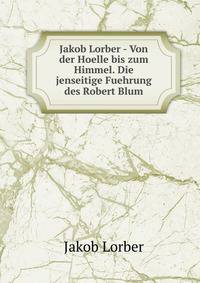 Jakob Lorber - Von der Hoelle bis zum Himmel. Die jenseitige Fuehrung des Robert Blum.