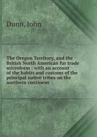 The Oregon Territory, and the British North American fur trade microform : with an account of the habits and customs of the principal native tribes on the northern continent