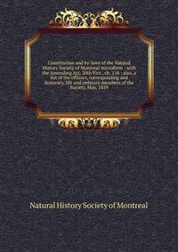 Constitution and by-laws of the Natural History Society of Montreal microform : with the Amending Act, 20th Vict., ch. 118 : also, a list of the officers, corresponding and honorary, life and ordinary members of the Society, May, 1859