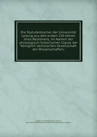 Die Statutenb?cher der Universit?t Leipzig aus den ersten 150 Jahren ihres Bestehens, im Namen der philologisch-historischen Classe der K?niglich s?chsischen Gesellschaft der Wissenschaften;