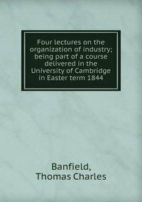 Four lectures on the organization of industry; being part of a course delivered in the University of Cambridge in Easter term 1844