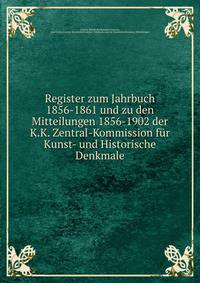 Register zum Jahrbuch 1856-1861 und zu den Mitteilungen 1856-1902 der K.K. Zentral-Kommission fur Kunst- und Historische Denkmale