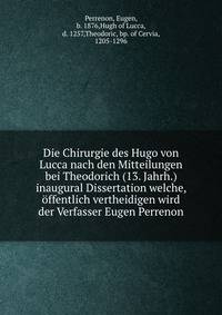 Die Chirurgie des Hugo von Lucca nach den Mitteilungen bei Theodorich (13. Jahrh.) inaugural Dissertation welche, offentlich vertheidigen wird der Verfasser Eugen Perrenon