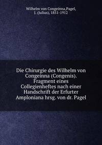 Die Chirurgie des Wilhelm von Congeinna (Congenis). Fragment eines Collegienheftes nach einer Handschrift der Erfurter Amploniana hrsg. von dr. Pagel