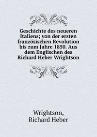 Geschichte des neueren Italiens; von der ersten franz?sischen Revolution bis zum Jahre 1850. Aus dem Englischen des Richard Heber Wrightson
