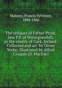 The reliques of Father Prout, late P.P. of Watergrasshill, in the county of Cork, Ireland. Collected and arr. by Oliver Yorke; illustrated by Alfred Croquis (D. Maclise)