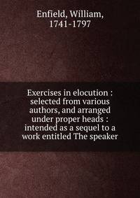 Exercises in elocution : selected from various authors, and arranged under proper heads : intended as a sequel to a work entitled The speaker