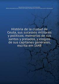 Hist?ria de la ciudad de Ceuta, sus sucessos militares y politicos; memorias de sus santos y prelados, y elogios de sus capitanes generales, escrita em 1648