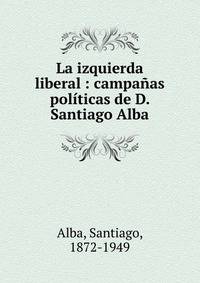 La izquierda liberal : campa?as pol?ticas de D. Santiago Alba