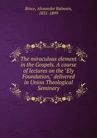 The miraculous element in the Gospels. A course of lectures on the "Ely Foundation," delivered in Union Theological Seminary