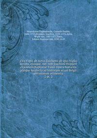 Vita Viglii ab Aytta Zuichemi ab ipso Viglio scripta, ejusque, nec non Joachimi Hopperi et Joannis Baptistae Tassii Opera historica alaique Analecta ad historiam scissi Belgii potissimum attinentia. 2 pt. 2