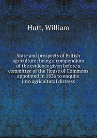 State and prospects of British agriculture; being a compendium of the evidence given before a committee of the House of Commons appointed in 1836 to enquire into agricultural distress