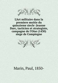 L'Art militaire dans la premiere moitie du quinzieme siecle :Jeanne Darc, tacticien et strategiste, campagne de l'Oise (1430) siege de Compiegne