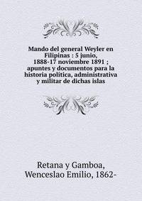Mando del general Weyler en Filipinas : 5 junio, 1888-17 noviembre 1891 ; apuntes y documentos para la historia pol?tica, administrativa y militar de dichas islas