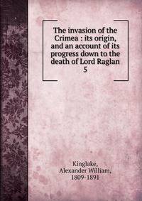 The invasion of the Crimea : its origin, and an account of its progress down to the death of Lord Raglan. 5