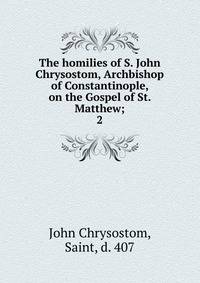 The homilies of S. John Chrysostom, Archbishop of Constantinople, on the Gospel of St. Matthew;. 2