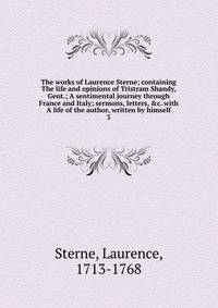 The works of Laurence Sterne; containing The life and opinions of Tristram Shandy, Gent.; A sentimental journey through France and Italy; sermons, letters, &amp;c. with A life of the author, written by himself
