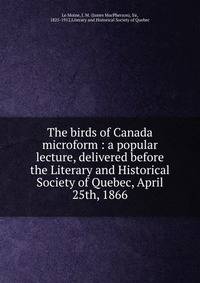 The birds of Canada microform : a popular lecture, delivered before the Literary and Historical Society of Quebec, April 25th, 1866