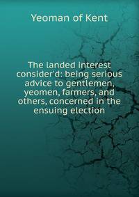 The landed interest consider'd: being serious advice to gentlemen, yeomen, farmers, and others, concerned in the ensuing election