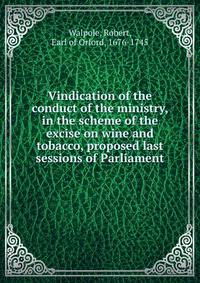 Vindication of the conduct of the ministry, in the scheme of the excise on wine and tobacco, proposed last sessions of Parliament