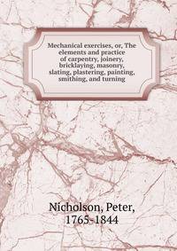 Mechanical exercises, or, The elements and practice of carpentry, joinery, bricklaying, masonry, slating, plastering, painting, smithing, and turning