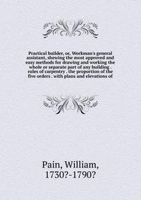 Practical builder, or, Workman's general assistant, shewing the most approved and easy methods for drawing and working the whole or separate part of any building . rules of carpentry . the proportion of the five orders . with plans and elevations of