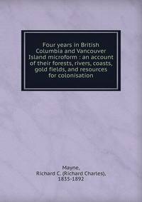 Four years in British Columbia and Vancouver Island microform : an account of their forests, rivers, coasts, gold fields, and resources for colonisation