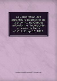 La Corporation des arpenteurs-g?om?tres de la province de Qu?bec microforme : incorpor?e en vertu de l'Acte 45 Vict., Chap. 16, 1882 .