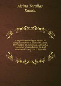 Compendium theologiae moralis ex egregiis auctoribus a Raymundo Alsina . depromptum, ab auctoritate ecclesiastica recognitum et approbatum. Ed. 2. ab eodem auctore correcta et locupleta. 2