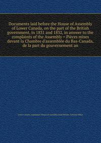 Documents laid before the House of Assembly of Lower Canada, on the part of the British government, in 1831 and 1832, in answer to the complaints of the Assembly = Pi?ces mises devant la Chambre d'assembl?e du Bas-Canada, de la part du gouvernement a