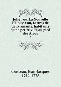 Julie : ou, La Nouvelle H?loise : ou, Lettres de deux amants, habitants d'une petite ville au pied des Alpes