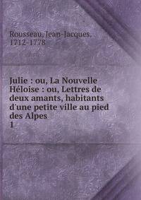 Julie : ou, La Nouvelle H?loise : ou, Lettres de deux amants, habitants d'une petite ville au pied des Alpes