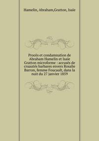 Proc?s et condamnation de Abraham Hamelin et Isa?e Gratton microforme : accus?s de cruaut?s barbares envers Rosalie Barron, femme Foucault, dans la nuit du 27 janvier 1859