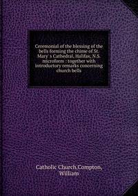 Ceremonial of the blessing of the bells forming the chime of St. Mary' s Cathedral, Halifax, N.S. microform : together with introductory remarks concerning church bells