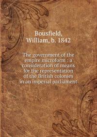 The government of the empire microform : a consideration of means for the representation of the British colonies in an imperial parliament