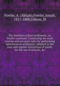 The Southern school arithmetic; or, Youth's assistant. Containing the most concise and accurate rules for performing operations in arithmetic, adapted to the easy and regular instruction of youth, for the use of schools, &amp;c